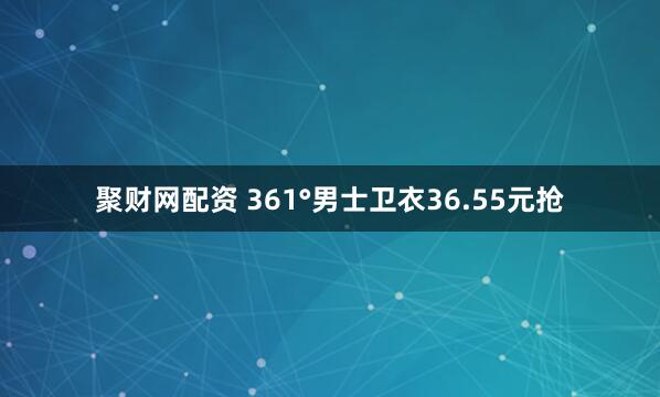 聚财网配资 361°男士卫衣36.55元抢