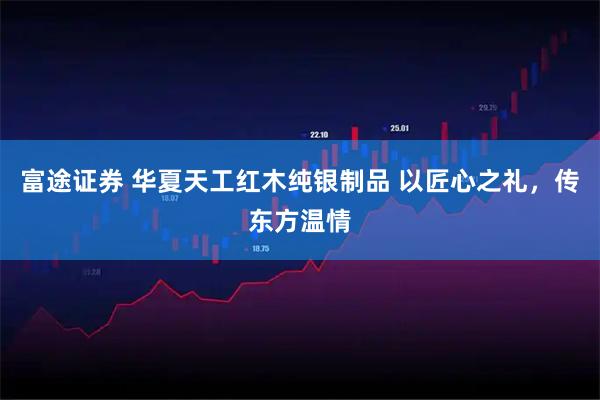 富途证券 华夏天工红木纯银制品 以匠心之礼，传东方温情
