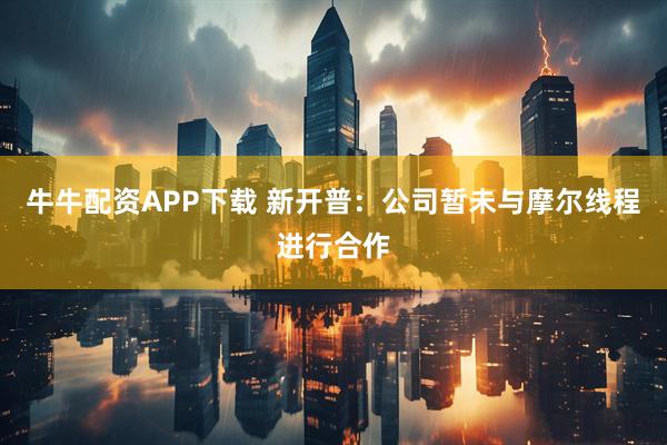 牛牛配资APP下载 新开普：公司暂未与摩尔线程进行合作