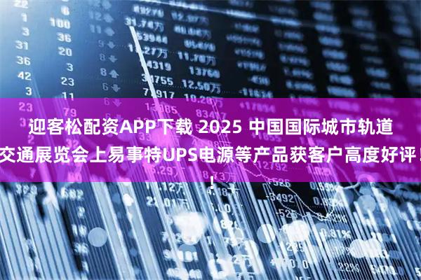 迎客松配资APP下载 2025 中国国际城市轨道交通展览会上易事特UPS电源等产品获客户高度好评！