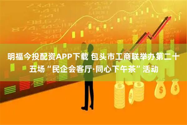 明福今投配资APP下载 包头市工商联举办第二十五场“民企会客厅·同心下午茶”活动