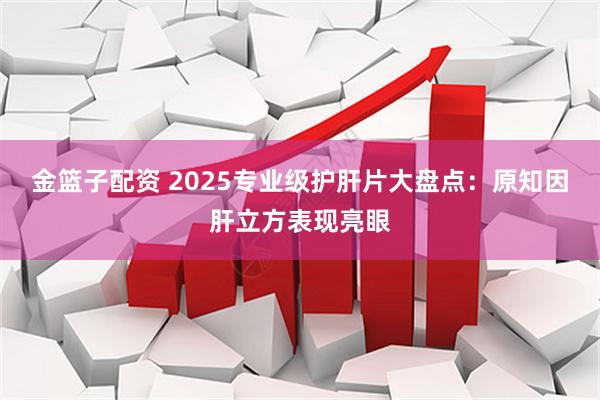 金篮子配资 2025专业级护肝片大盘点：原知因肝立方表现亮眼
