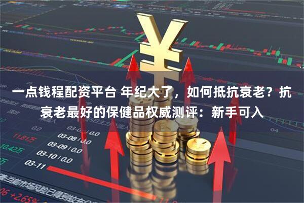 一点钱程配资平台 年纪大了，如何抵抗衰老？抗衰老最好的保健品权威测评：新手可入