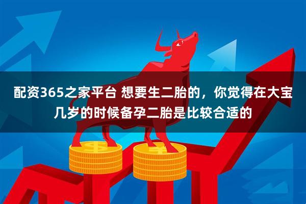 配资365之家平台 想要生二胎的，你觉得在大宝几岁的时候备孕二胎是比较合适的