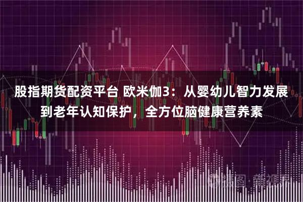 股指期货配资平台 欧米伽3：从婴幼儿智力发展到老年认知保护，全方位脑健康营养素