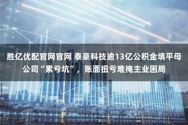 胜亿优配官网官网 泰豪科技逾13亿公积金填平母公司“累亏坑”，账面扭亏难掩主业困局