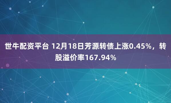 世牛配资平台 12月18日芳源转债上涨0.45%,转股溢价率167.94%