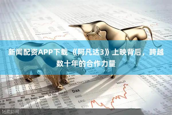 新闻配资APP下载 《阿凡达3》上映背后,跨越数十年的合作力量