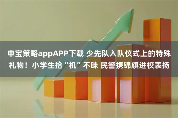 申宝策略appAPP下载 少先队入队仪式上的特殊礼物！小学生拾“机”不昧 民警携锦旗进校表扬