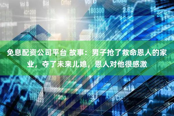 免息配资公司平台 故事：男子抢了救命恩人的家业，夺了未来儿媳，恩人对他很感激
