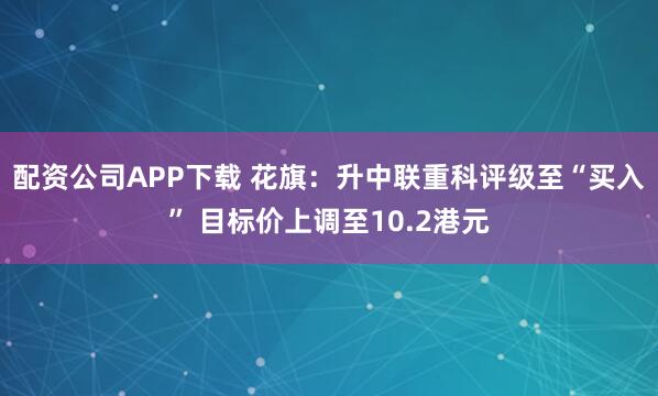 配资公司APP下载 花旗：升中联重科评级至“买入” 目标价上调至10.2港元