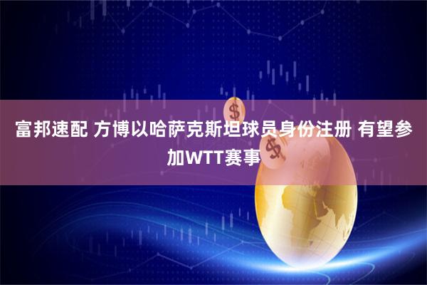 富邦速配 方博以哈萨克斯坦球员身份注册 有望参加WTT赛事