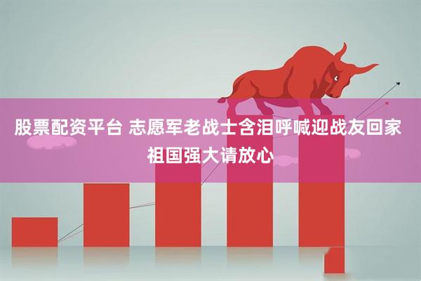 股票配资平台 志愿军老战士含泪呼喊迎战友回家 祖国强大请放心