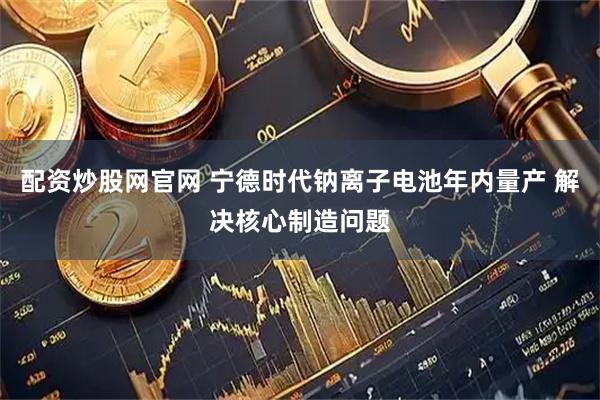 配资炒股网官网 宁德时代钠离子电池年内量产 解决核心制造问题