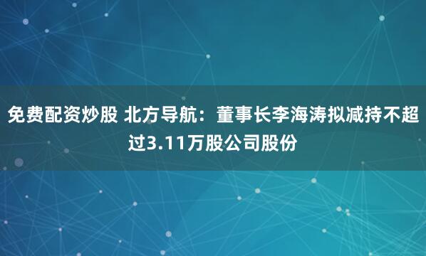 免费配资炒股 北方导航：董事长李海涛拟减持不超过3.11万股公司股份