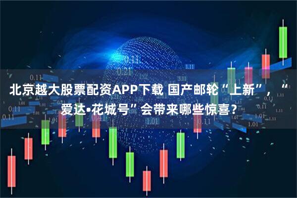 北京越大股票配资APP下载 国产邮轮“上新”，“爱达•花城号”会带来哪些惊喜？