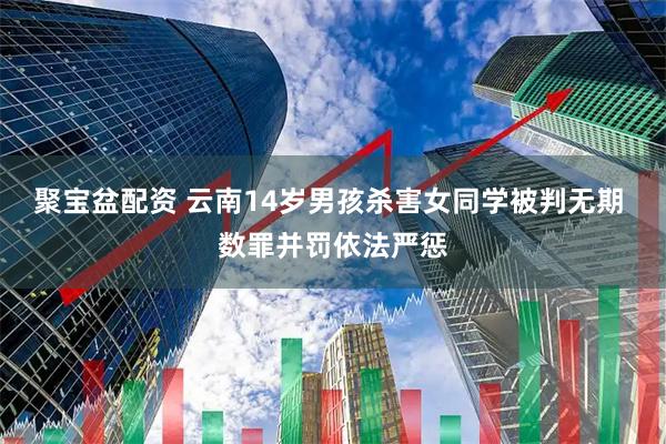 聚宝盆配资 云南14岁男孩杀害女同学被判无期 数罪并罚依法严惩