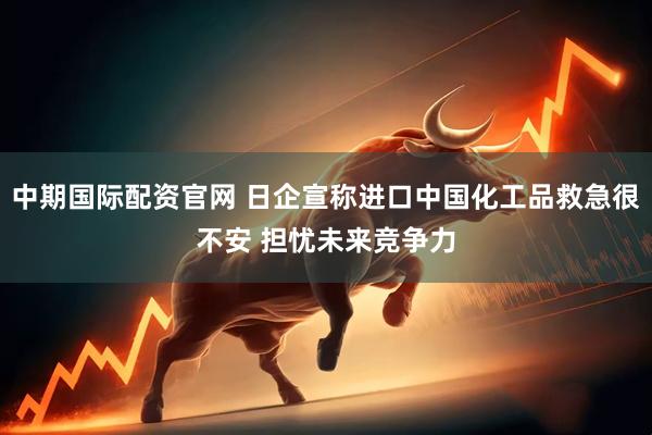 中期国际配资官网 日企宣称进口中国化工品救急很不安 担忧未来竞争力