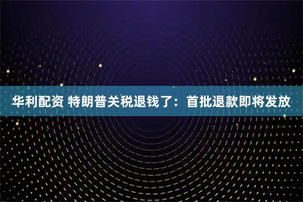 华利配资 特朗普关税退钱了：首批退款即将发放