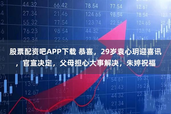股票配资吧APP下载 恭喜,29岁袁心玥迎喜讯,官宣决定,父母担心大事解决,朱婷祝福