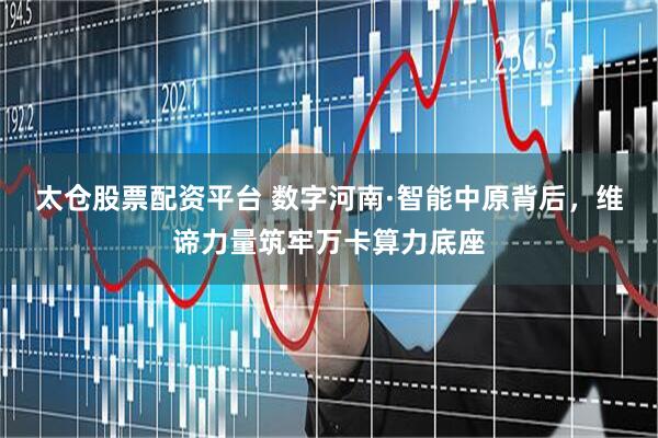 太仓股票配资平台 数字河南·智能中原背后，维谛力量筑牢万卡算力底座