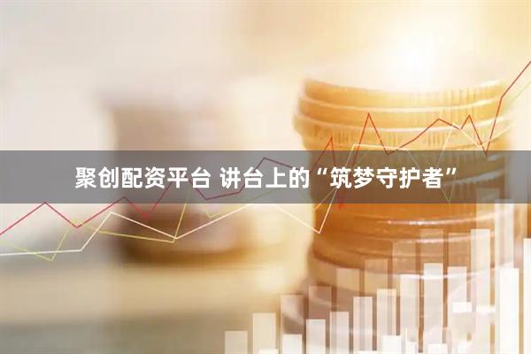 聚创配资平台 讲台上的“筑梦守护者”