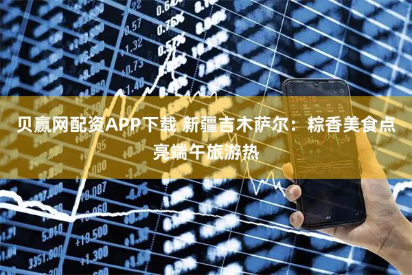 贝赢网配资APP下载 新疆吉木萨尔：粽香美食点亮端午旅游热