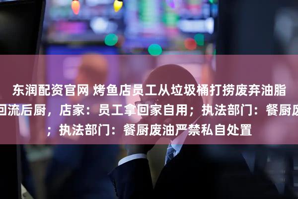 东润配资官网 烤鱼店员工从垃圾桶打捞废弃油脂，网友担心油脂回流后厨，店家：员工拿回家自用；执法部门：餐厨废油严禁私自处置