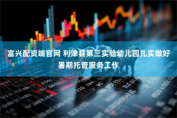 富兴配资端官网 利津县第三实验幼儿园扎实做好暑期托管服务工作