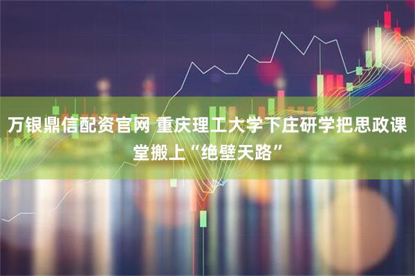 万银鼎信配资官网 重庆理工大学下庄研学把思政课堂搬上“绝壁天路”