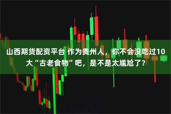 山西期货配资平台 作为贵州人，你不会没吃过10大“古老食物”吧，是不是太尴尬了？