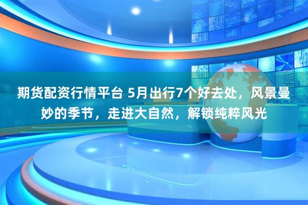 期货配资行情平台 5月出行7个好去处，风景曼妙的季节，走进大自然，解锁纯粹风光