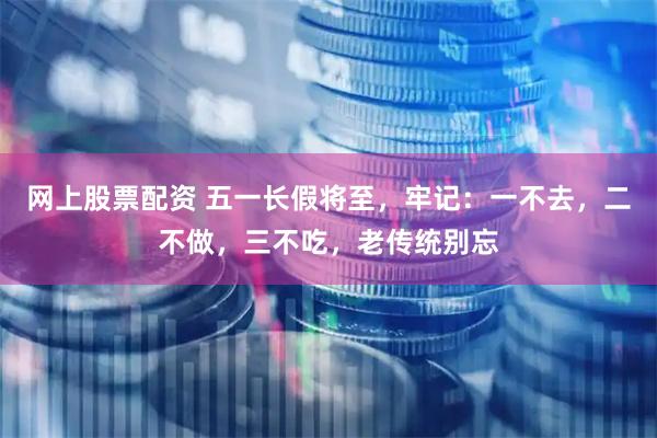 网上股票配资 五一长假将至，牢记：一不去，二不做，三不吃，老传统别忘