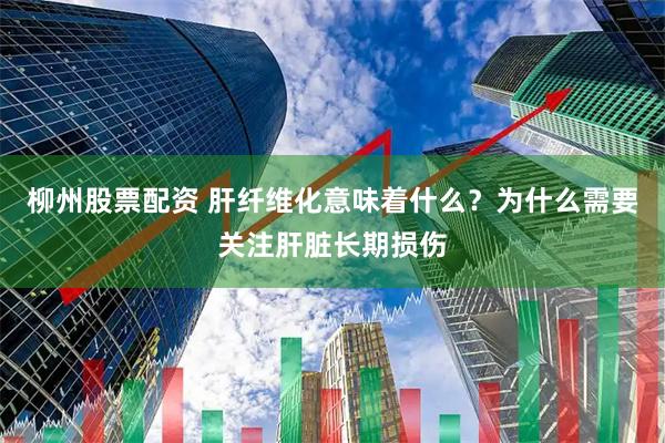 柳州股票配资 肝纤维化意味着什么？为什么需要关注肝脏长期损伤