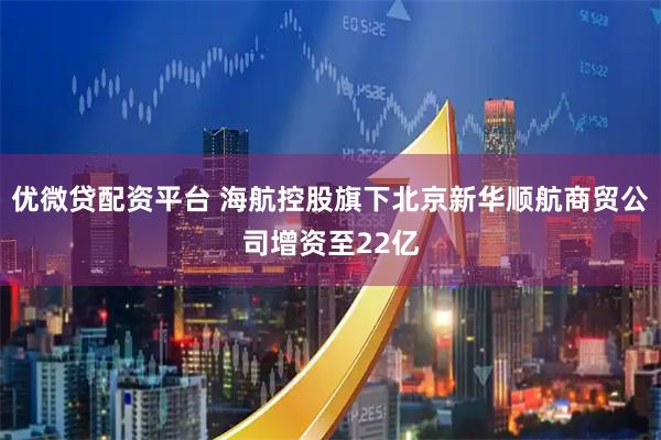 优微贷配资平台 海航控股旗下北京新华顺航商贸公司增资至22亿