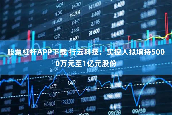 股票杠杆APP下载 行云科技：实控人拟增持5000万元至1亿元股份