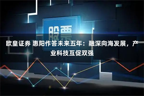 欧皇证券 惠阳作答未来五年：融深向海发展，产业科技互促双强
