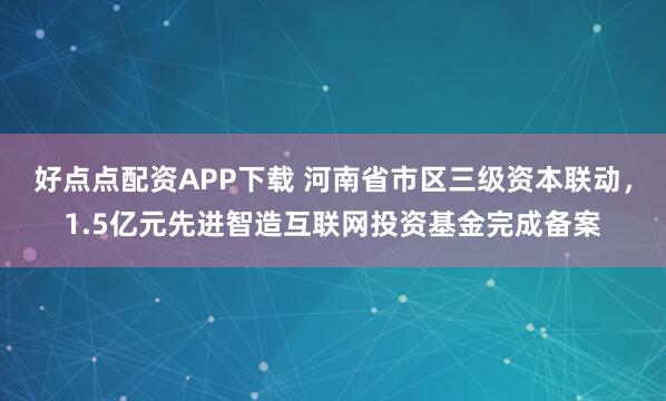 好点点配资APP下载 河南省市区三级资本联动，1.5亿元先进智造互联网投资基金完成备案