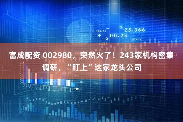 富成配资 002980，突然火了！243家机构密集调研，“盯上”这家龙头公司